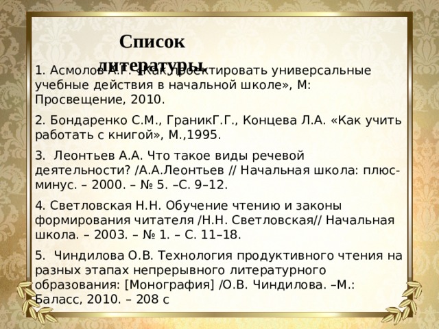 Список литературы. 1. Асмолов А.Г. «Как проектировать универсальные учебные действия в начальной школе», М: Просвещение, 2010. 2. Бондаренко С.М., ГраникГ.Г., Концева Л.А. «Как учить работать с книгой», М.,1995. 3. Леонтьев А.А. Что такое виды речевой деятельности? /А.А.Леонтьев // Начальная школа: плюс-минус. – 2000. – № 5. –С. 9–12. 4. Светловская Н.Н. Обучение чтению и законы формирования читателя /Н.Н. Светловская// Начальная школа. – 2003. – № 1. – С. 11–18. 5. Чиндилова О.В. Технология продуктивного чтения на разных этапах непрерывного литературного образования: [Монография] /О.В. Чиндилова. –М.: Баласс, 2010. – 208 с   