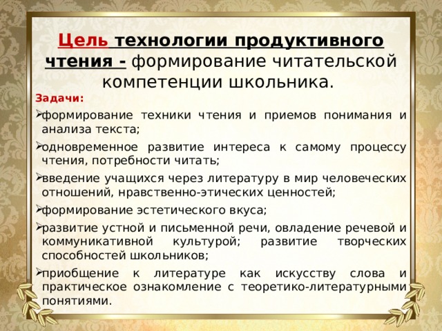   Цель технологии продуктивного чтения - формирование читательской компетенции школьника.   Задачи: формирование техники чтения и приемов понимания и анализа текста; одновременное развитие интереса к самому процессу чтения, потребности читать; введение учащихся через литературу в мир человеческих отношений, нравственно-этических ценностей; формирование эстетического вкуса; развитие устной и письменной речи, овладение речевой и коммуникативной культурой; развитие творческих способностей школьников; приобщение к литературе как искусству слова и практическое ознакомление с теоретико-литературными понятиями. 