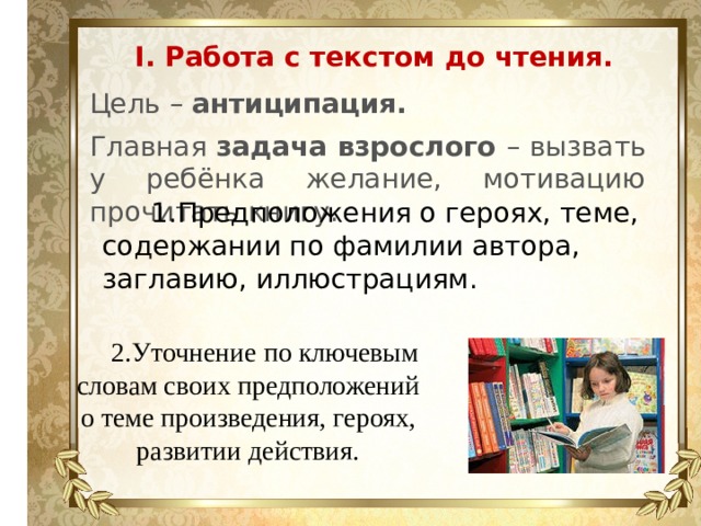 I. Работа с текстом до чтения. Цель – антиципация. Главная задача взрослого – вызвать у ребёнка желание, мотивацию прочитать книгу. 1.Предположения о героях, теме, содержании по фамилии автора, заглавию, иллюстрациям. 2.Уточнение по ключевым словам своих предположений о теме произведения, героях, развитии действия. 