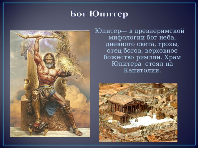 Юпитер— в древнеримской мифологии бог неба, дневного света, грозы, отец богов, верховное божество римлян. Храм Юпитера стоял на Капитолии. 