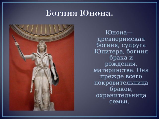 Юнона— древнеримская богиня, супруга Юпитера, богиня брака и рождения, материнства. Она прежде всего покровительница браков, охранительница семьи. 