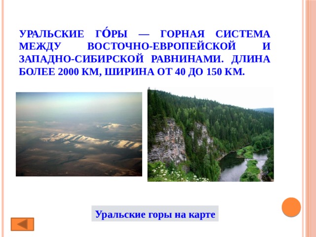 Уральские го́ры — горная система между Восточно-Европейской и Западно-Сибирской равнинами. Длина более 2000 км, ширина от 40 до 150 км.   Уральские горы на карте 