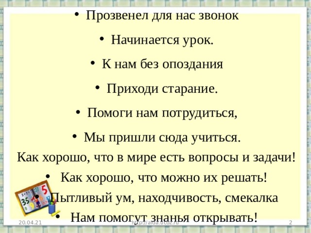 Прозвенел для нас звонок Начинается урок. К нам без опоздания Приходи старание. Помоги нам потрудиться, Мы пришли сюда учиться. Как хорошо, что в мире есть вопросы и задачи!   Как хорошо, что можно их решать!   Пытливый ум, находчивость, смекалка   Нам помогут знанья открывать!  20.04.21 http://aida.ucoz.ru  