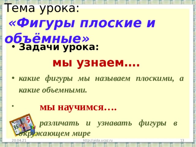 Тема урока:   «Фигуры плоские и объёмные» Задачи урока:  мы узнаем…. какие фигуры мы называем плоскими, а какие объемными.  мы научимся…. . различать и узнавать фигуры в окружающем мире 20.04.21 http://aida.ucoz.ru  