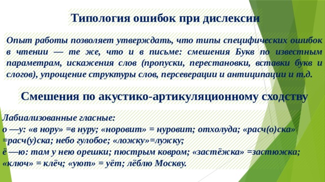 Типология ошибок при дислексии Опыт работы позволяет утверждать, что типы специфических ошибок в чтении — те же, что и в письме: смешения Букв по известным параметрам, искажения слов (пропуски, перестановки, вставки букв и слогов), упрощение структуры слов, персеверации и антиципации и т.д. Смешения по акустико-артикуляционному сходству Лабиализованные гласные: о —у: «в нору» =в нуру; «норовит» = нуровит; отхолуда; «расч(о)ска» =расч(у)ска; небо гулобое; «ложку»=лужку; ё —ю: там у нею орешки; пюстрым ковром; «застёжка» =застюжка; «ключ» = клёч; «уют» = уёт; лёблю Москву. 