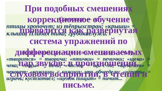 При подобных смешениях коррекционное обучение проводится как развернутая система упражнений по дифферециации смешиваемых пар звуков: в произношении, слуховом восприятии, в чтении и письме. Соноры р — л: птицы хропочут; из тёпрыхстран; «крыши» = клыши; Плибал тика; грубокиелужи. Аффрикаты ц — ч, ч — ть, ч — щ, ц — с и др. «творится» = творича; «птички» = печички; «щека» = чека; «овцы» = овчи; «число» = щи-с-ло; «щекочет» = чекочет; «кожица» = кожиса; это обчеедело; «играть» = играчь; кустзатвёл; «щенок пищит» = пичит... 