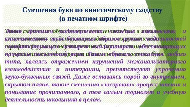 Смешения букв по кинетическому сходству  (в печатном шрифте) Такие смешения обусловлены смешением букв в письме - по кинетическому сходству, переходящим из рукописного шрифта (при письме) в печатный (при чтении), несмотря на различия в конфигурации и элементном составе букв. Этот феномен подтверждает сложные взаимосвязи и взаимовлияния звуко-буквенных образов разных модальностей соответствующих четырем анализаторам, обеспечивающих процессы письменной речи. Таким образом, смешения любого типа, являясь отражением нарушений межанализаторного взаимодействия и интеграции, препятствуют упрочению звуко-буквенных связей. Даже оставаясь порой во внутреннем, скрытом плане, такие смешения «засоряют» процесс чтения и понимание прочитанного, а тем самым тормозят и учебную деятельность школьника в целом. 