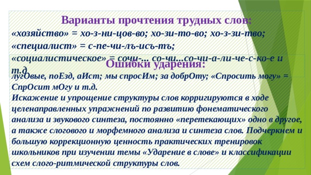 Варианты прочтения трудных слов: «хозяйство» = хо-з-ни-цов-во; хо-зи-то-во; хо-з-зи-тво; «специалист» = с-пе-чи-лъ-исъ-тъ; «социалистическое» = сочи-... со-чи...со-чи-а-ли-че-с-ко-е и т.д . Ошибки ударения: лугОвые, поЕзд, аИст; мы спросИм; за добрОту; «Спросить могу» = СпрОсит мОгу и т.д. Искажение и упрощение структуры слов корригируются в ходе целенаправленных упражнений по развитию фонематического анализа и звукового синтеза, постоянно «перетекающих» одно в другое, а также слогового и морфемного анализа и синтеза слов. Подчеркнем и большую коррекционную ценность практических тренировок школьников при изучении темы «Ударение в слове» и классификации схем слого-ритмической структуры слов. 