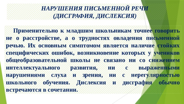  НАРУШЕНИЯ ПИСЬМЕННОЙ РЕЧИ  (ДИСГРАФИЯ, ДИСЛЕКСИЯ)  Применительно к младшим школьникам точнее говорить не о расстройстве, а о трудностях овладения письменной речью. Их основным симптомом является наличие стойких специфических ошибок, возникновение которых у учеников общеобразовательной школы не связано ни со снижением интеллектуального развития, ни с выраженными нарушениями слуха и зрения, ни с нерегулярностью школьного обучения. Дислексия и дисграфия обычно встречаются в сочетании. 