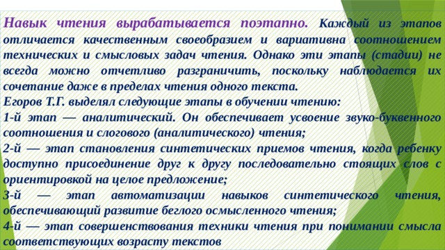 Навык чтения вырабатывается поэтапно. Каждый из этапов отличается качественным своеобразием и вариативна соотношением технических и смысловых задач чтения. Однако эти этапы (стадии) не всегда можно отчетливо разграничить, поскольку наблюдается их сочетание даже в пределах чтения одного текста. Егоров Т.Г. выделял следующие этапы в обучении чтению: 1-й этап — аналитический. Он обеспечивает усвоение звуко-буквенного соотношения и слогового (аналитического) чтения; 2-й — этап становления синтетических приемов чтения, когда ребенку доступно присоединение друг к другу последовательно стоящих слов с ориентировкой на целое предложение; 3-й — этап автоматизации навыков синтетического чтения, обеспечивающий развитие беглого осмысленного чтения; 4-й — этап совершенствования техники чтения при понимании смысла соответствующих возрасту текстов 