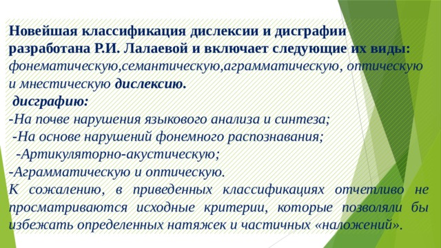 Новейшая классификация дислексии и дисграфии разработана Р.И. Лалаевой и включает следующие их виды: фонематическую,семантическую,аграмматическую, оптическую и мнестическую дислексию.  дисграфию:  -На почве нарушения языкового анализа и синтеза;  -На основе нарушений фонемного распознавания;  -Артикуляторно-акустическую; -Аграмматическую и оптическую. К сожалению, в приведенных классификациях отчетливо не просматриваются исходные критерии, которые позволяли бы избежать определенных натяжек и частичных «наложений». 