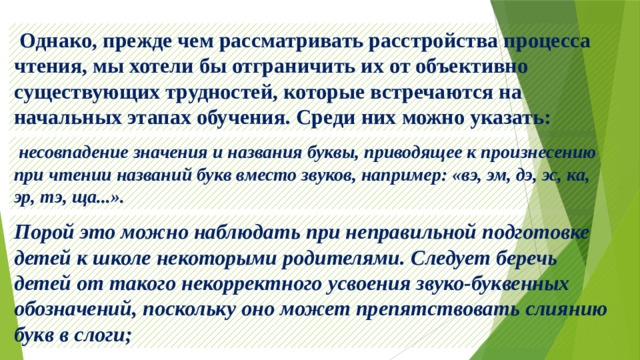  Однако, прежде чем рассматривать расстройства процесса чтения, мы хотели бы отграничить их от объективно существующих трудностей, которые встречаются на начальных этапах обучения. Среди них можно указать:  несовпадение значения и названия буквы, приводящее к произнесению при чтении названий букв вместо звуков, например: «вэ, эм, дэ, эс, ка, эр, тэ, ща...». Порой это можно наблюдать при неправильной подготовке детей к школе некоторыми родителями. Следует беречь детей от такого некорректного усвоения звуко-буквенных обозначений, поскольку оно может препятствовать слиянию букв в слоги; 