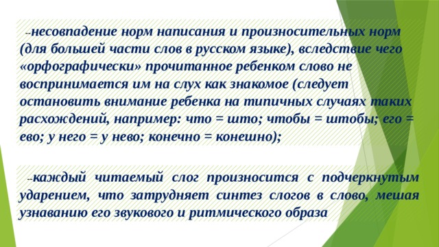  -- несовпадение норм написания и произносительных норм (для большей части слов в русском языке), вследствие чего «орфографически» прочитанное ребенком слово не воспринимается им на слух как знакомое (следует остановить внимание ребенка на типичных случаях таких расхождений, например: что = што; чтобы = штобы; его = ево; у него = у нево; конечно = конешно);  -- каждый читаемый слог произносится с подчеркнутым ударением, что затрудняет синтез слогов в слово, мешая узнаванию его звукового и ритмического образа 