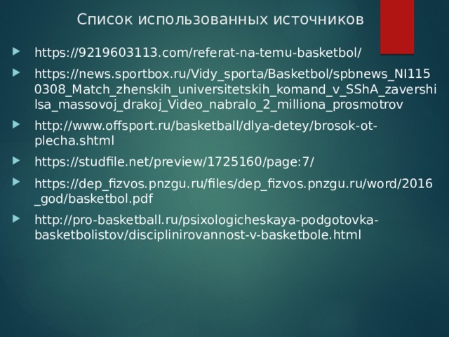 Список использованных источников https://9219603113.com/referat-na-temu-basketbol/ https://news.sportbox.ru/Vidy_sporta/Basketbol/spbnews_NI1150308_Match_zhenskih_universitetskih_komand_v_SShA_zavershilsa_massovoj_drakoj_Video_nabralo_2_milliona_prosmotrov http://www.offsport.ru/basketball/dlya-detey/brosok-ot-plecha.shtml https://studfile.net/preview/1725160/page:7/ https://dep_fizvos.pnzgu.ru/files/dep_fizvos.pnzgu.ru/word/2016_god/basketbol.pdf http://pro-basketball.ru/psixologicheskaya-podgotovka-basketbolistov/disciplinirovannost-v-basketbole.html 