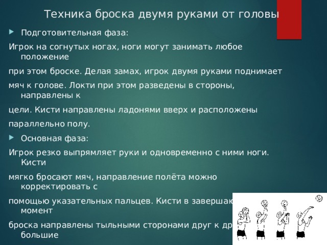 Техника броска двумя руками от головы Подготовительная фаза: Игрок на согнутых ногах, ноги могут занимать любое положение при этом броске. Делая замах, игрок двумя руками поднимает мяч к голове. Локти при этом разведены в стороны, направлены к цели. Кисти направлены ладонями вверх и расположены параллельно полу. Основная фаза: Игрок резко выпрямляет руки и одновременно с ними ноги. Кисти мягко бросают мяч, направление полёта можно корректировать с помощью указательных пальцев. Кисти в завершающий момент броска направлены тыльными сторонами друг к другу, большие пальцы направлены вниз. Завершающая фаза: Игрок опускает руки и занимает игровую позицию. 