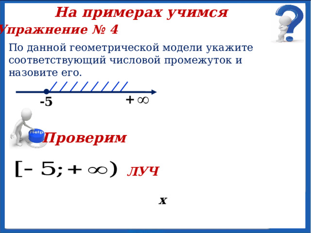 На примерах учимся Упражнение № 3 Изобразите на координатной прямой множество чисел, удовлетворяющих двойному неравенству, укажите промежуток и назовите его. -2  х  Проверим  х  9 -2 ИНТЕРВАЛ 