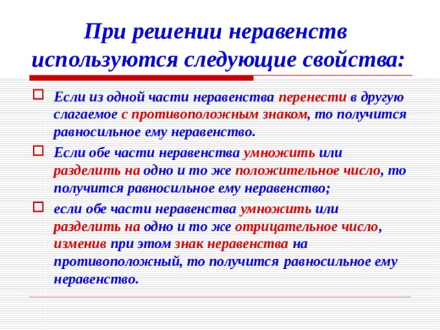    При решении неравенств используются следующие свойства: Если из одной части неравенства перенести в другую слагаемое с противоположным  знаком , то получится равносильное ему неравенство.   Если обе части неравенства умножить или разделить  на одно и то же положительное число , то получится равносильное ему неравенство; если обе части неравенства умножить или разделить  на одно и то же отрицательное число , изменив при этом знак неравенства на противоположный, то получится  равносильное ему неравенство. 