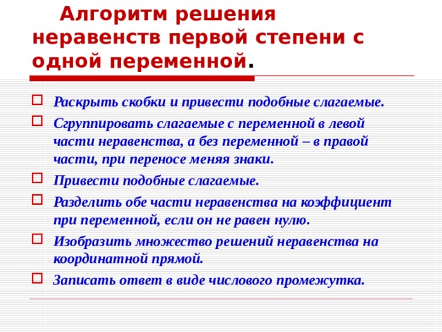  Алгоритм решения неравенств первой степени с одной переменной . Раскрыть скобки и привести подобные слагаемые. Сгруппировать слагаемые с переменной в левой части неравенства, а без переменной – в правой части, при переносе меняя знаки. Привести подобные слагаемые. Разделить обе части неравенства на коэффициент при переменной, если он не равен нулю. Изобразить множество решений неравенства на координатной прямой. Записать ответ в виде числового промежутка. 