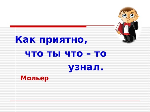  Как приятно,  что ты что – то  узнал.  Мольер  