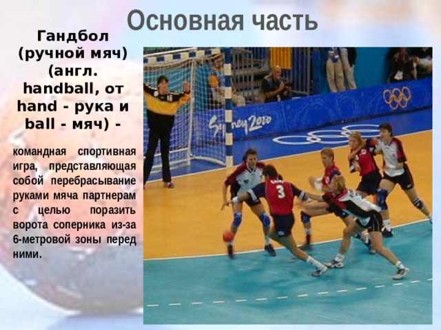 Основная часть Гандбол (ручной мяч) (англ. handball, от hand - рука и ball - мяч) - командная спортивная игра, представляющая собой перебрасывание руками мяча партнерам с целью поразить ворота соперника из-за 6-метровой зоны перед ними. 