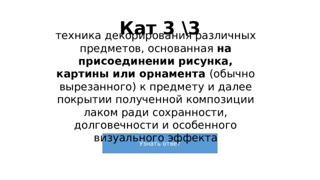 Кат 3 \3 техника декорирования различных предметов, основанная на присоединении рисунка, картины или орнамента (обычно вырезанного) к предмету и далее покрытии полученной композиции лаком ради сохранности, долговечности и особенного визуального эффекта 