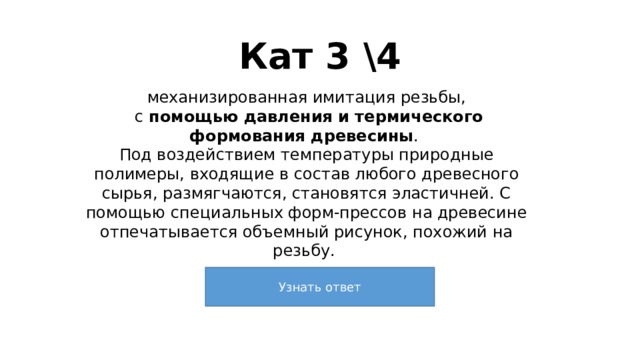 Кат 3 \4 механизированная имитация резьбы,  с помощью давления и термического формования древесины . Под воздействием температуры природные полимеры, входящие в состав любого древесного сырья, размягчаются, становятся эластичней. С помощью специальных форм-прессов на древесине отпечатывается объемный рисунок, похожий на резьбу. 