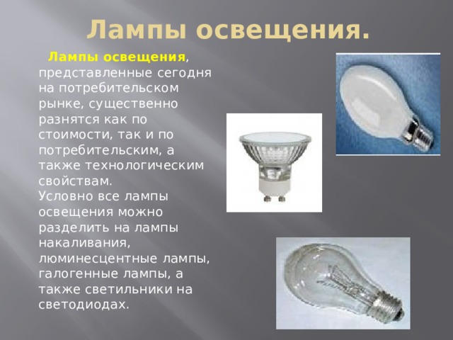 Лампы освещения.  Лампы освещения , представленные сегодня на потребительском рынке, существенно разнятся как по стоимости, так и по потребительским, а также технологическим свойствам.  Условно все лампы освещения можно разделить на лампы накаливания, люминесцентные лампы, галогенные лампы, а также светильники на светодиодах.   