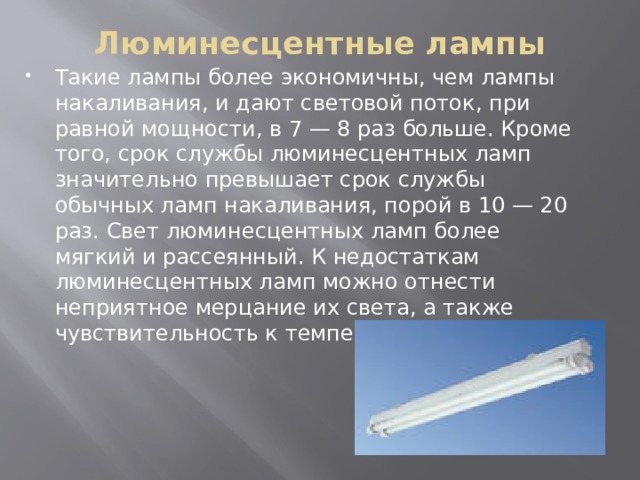 Люминесцентные лампы   Такие лампы более экономичны, чем лампы накаливания, и дают световой поток, при равной мощности, в 7 — 8 раз больше. Кроме того, срок службы люминесцентных ламп значительно превышает срок службы обычных ламп накаливания, порой в 10 — 20 раз. Свет люминесцентных ламп более мягкий и рассеянный. К недостаткам люминесцентных ламп можно отнести неприятное мерцание их света, а также чувствительность к температуре. 