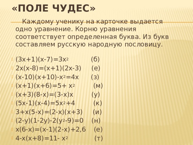«Поле чудес»  Каждому ученику на карточке выдается одно уравнение. Корню уравнения соответствует определенная буква. Из букв составляем русскую народную пословицу. (3х+1)(х-7)=3х 2 (б) 2х(х-8)=(х+1)(2х-3) (е) (х-10)(х+10)-х 2 =4х (з) (х+1)(х+6)=5+ х 2 (м) (х+3)(8-х)=(3-х)х (у) (5х-1)(х-4)=5х 2 +4 (к) 3+х(5-х)=(2-х)(х+3) (и) (2-у)(1-2у)-2(у 2 -9)=0 (н) х(6-х)=(х-1)(2-х)+2,6 (е) 4-х(х+8)=11- х 2 (т) 