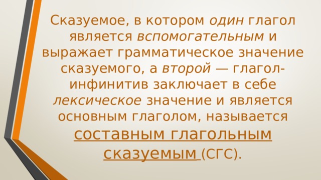 Сказуемое, в котором один глагол является вспомогательным и выражает грамматическое значение сказуемого, а второй — глагол-инфинитив заключает в себе лексическое значение и является основным глаголом, называется составным глагольным сказуемым  (СГС). 