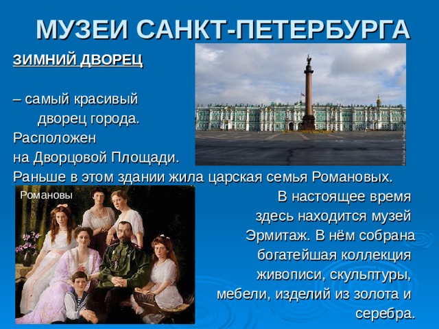 МУЗЕИ САНКТ-ПЕТЕРБУРГА ЗИМНИЙ ДВОРЕЦ  – самый красивый  дворец города. Расположен на Дворцовой Площади. Раньше в этом здании жила царская семья Романовых.  В настоящее время  здесь находится музей  Эрмитаж. В нём собрана  богатейшая коллекция  живописи, скульптуры,  мебели, изделий из золота и  серебра. Романовы