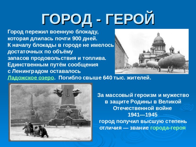 ГОРОД - ГЕРОЙ Город пережил военную блокаду, которая длилась почти 900 дней. К началу блокады в городе не имелось достаточных по объёму запасов продовольствия и топлива. Единственным путём сообщения с Ленинградом оставалось Ладожское озеро . Погибло свыше 640 тыс. жителей. За массовый героизм и мужество в защите Родины в Великой Отечественной войне 1941—1945 город получил высшую степень отличия — звание города-героя