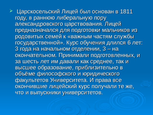   Царскосельский Лицей был основан в 1811 году, в раннюю либеральную пору александровского царствования. Лицей предназначался для подготовки мальчиков из родовитых семей к «важным частям службы государственной». Курс обучения длился 6 лет: 3 года на начальном отделении, 3 – на окончательном. Принимали подготовленных, и за шесть лет им давали как среднее, так и высшее образование, приблизительно в объёме философского и юридического факультетов Университета. И права все окончившие лицейский курс получали те же, что и выпускники университетов.