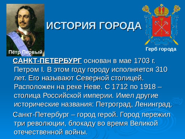 ИСТОРИЯ ГОРОДА Герб города  Пётр Первый   САНКТ-ПЕТЕРБУРГ основан в мае 1703 г. Петром I. В этом году городу исполняется 310 лет. Его называют Северной столицей. Расположен на реке Неве. С 1712 по 1918 – столица Российской империи. Имел другие исторические названия: Петроград, Ленинград.  Санкт-Петербург – город герой. Город пережил три революции, блокаду во время Великой отечественной войны.