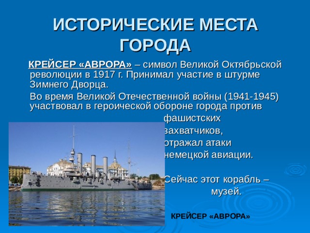 ИСТОРИЧЕСКИЕ МЕСТА ГОРОДА  КРЕЙСЕР «АВРОРА» – символ Великой Октябрьской революции в 1917 г. Принимал участие в штурме Зимнего Дворца.  Во время Великой Отечественной войны (1941-1945) участвовал в героической обороне города против  фашистских  захватчиков,  отражал атаки  немецкой авиации.  Сейчас этот корабль –  музей. КРЕЙСЕР «АВРОРА»