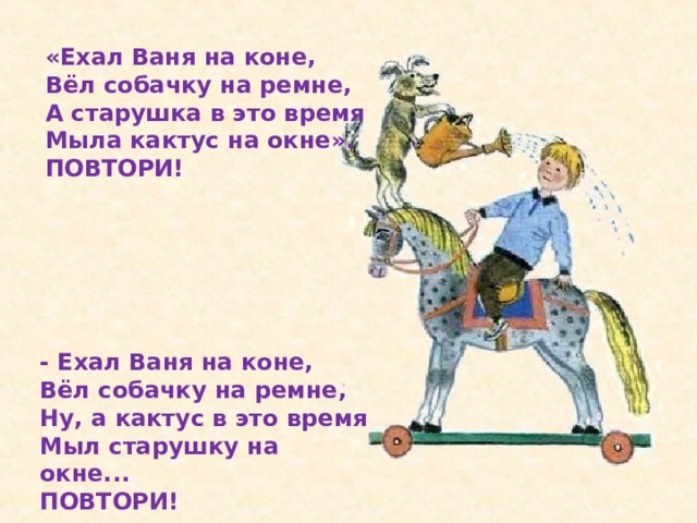 «Ехал Ваня на коне, Вёл собачку на ремне, А старушка в это время Мыла кактус на окне». ПОВТОРИ! - Ехал Ваня на коне, Вёл собачку на ремне, Ну, а кактус в это время Мыл старушку на окне... ПОВТОРИ!