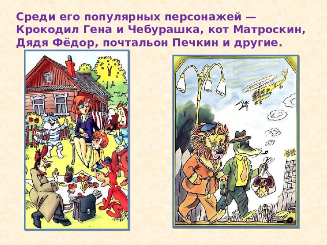 Среди его популярных персонажей — Крокодил Гена и Чебурашка, кот Матроскин, Дядя Фёдор, почтальон Печкин и другие.
