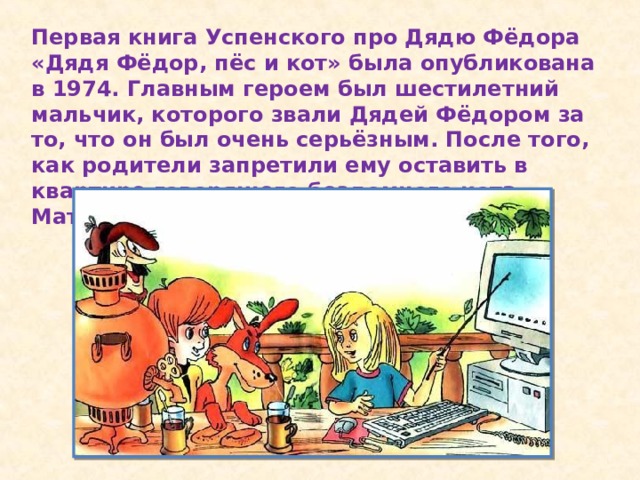 Первая книга Успенского про Дядю Фёдора «Дядя Фёдор, пёс и кот» была опубликована в 1974. Главным героем был шестилетний мальчик, которого звали Дядей Фёдором за то, что он был очень серьёзным. После того, как родители запретили ему оставить в квартире говорящего бездомного кота Матроскина, Дядя Фёдор ушёл из дома.