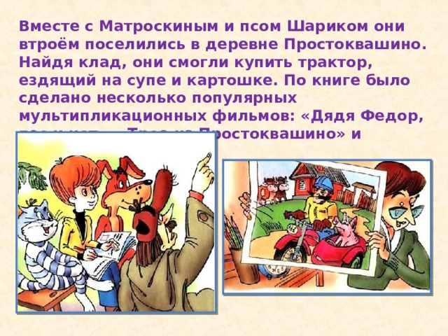 Вместе с Матроскиным и псом Шариком они втроём поселились в деревне Простоквашино. Найдя клад, они смогли купить трактор, ездящий на супе и картошке. По книге было сделано несколько популярных мультипликационных фильмов: «Дядя Федор, пес и кот», «Трое из Простоквашино» и другие.