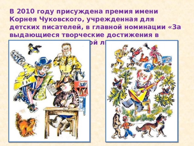 В 2010 году присуждена премия имени Корнея Чуковского, учрежденная для детских писателей, в главной номинации «За выдающиеся творческие достижения в отечественной детской литературе».