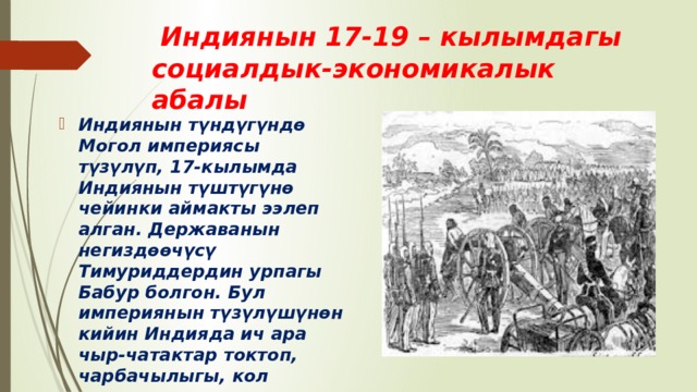  Индиянын 17-19 – кылымдагы социалдык-экономикалык абалы Индиянын түндүгүндө Могол империясы түзүлүп, 17-кылымда Индиянын түштүгүнө чейинки аймакты ээлеп алган. Державанын негиздөөчүсү Тимуриддердин урпагы Бабур болгон. Бул империянын түзүлүшүнөн кийин Индияда ич ара чыр-чатактар токтоп, чарбачылыгы, кол өнөрчүлүгү, соодасы калыбына келе баштаган. 
