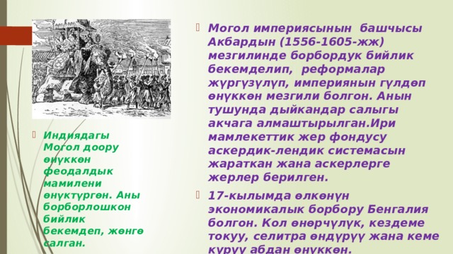 Могол империясынын башчысы Акбардын (1556-1605-жж) мезгилинде борбордук бийлик бекемделип, реформалар жүргүзүлүп, империянын гүлдөп өнүккөн мезгили болгон. Анын тушунда дыйкандар салыгы акчага алмаштырылган.Ири мамлекеттик жер фондусу аскердик-лендик системасын жараткан жана аскерлерге жерлер берилген. 17-кылымда өлкөнүн экономикалык борбору Бенгалия болгон. Кол өнөрчүлүк, кездеме токуу, селитра өндүрүү жана кеме куруу абдан өнүккөн. Улуу Могол империясында акырындык менен кризис күч алып, 1858-жылы империя жоюлган. Индиядагы Могол доору өнүккөн феодалдык мамилени өнүктүргөн. Аны борборлошкон бийлик бекемдеп, жөнгө салган. 