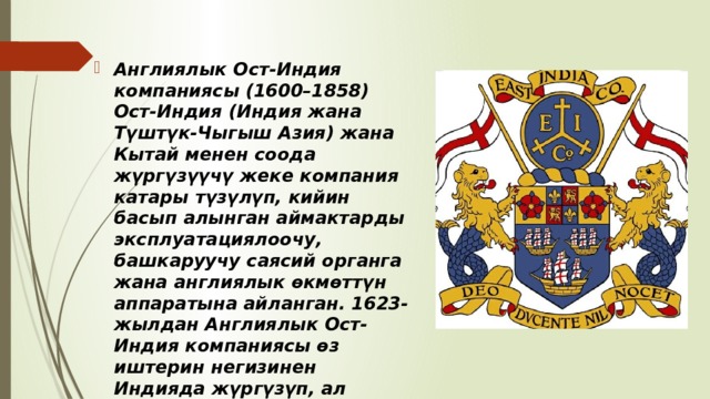 Англиялык Ост-Индия компаниясы (1600–1858) Ост-Индия (Индия жана Түштүк-Чыгыш Азия) жана Кытай менен соода жүргүзүүчү жеке компания катары түзүлүп, кийин басып алынган аймактарды эксплуатациялоочу, башкаруучу саясий органга жана англиялык өкмөттүн аппаратына айланган. 1623-жылдан Англиялык Ост-Индия компаниясы өз иштерин негизинен Индияда жүргүзүп, ал жерден Азия жана Европа өлкөлөрүнө кездеме, жип, индиго (боёк), апийим, селитра жөнөтүп турган.  