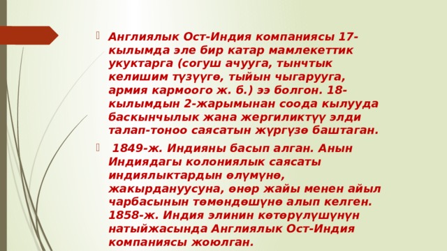 Англиялык Ост-Индия компаниясы 17-кылымда эле бир катар мамлекеттик укуктарга (согуш ачууга, тынчтык келишим түзүүгө, тыйын чыгарууга, армия кармоого ж. б.) ээ болгон. 18-кылымдын 2-жарымынан соода кылууда баскынчылык жана жергиликтүү элди талап-тоноо саясатын жүргүзө баштаган.  1849-ж. Индияны басып алган. Анын Индиядагы колониялык саясаты индиялыктардын өлүмүнө, жакырдануусуна, өнөр жайы менен айыл чарбасынын төмөндөшүнө алып келген. 1858-ж. Индия элинин көтөрүлүшүнүн натыйжасында Англиялык Ост-Индия компаниясы жоюлган.  