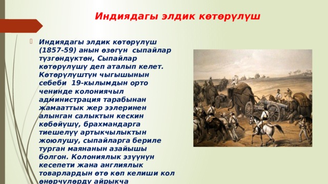 Индиядагы элдик көтөрүлүш Индиядагы элдик көтөрүлүш (1857-59) анын өзөгүн сыпайлар түзгөндүктөн, Сыпайлар көтөрүлүшү деп аталып келет. Көтөрүлүштүн чыгышынын себеби 19-кылымдын орто ченинде колониячыл администрация тарабынан жамааттык жер ээлеринен алынган салыктын кескин көбөйүшү, брахмандарга тиешелүү артыкчылыктын жоюлушу, сыпайларга бериле турган маянанын азайышы болгон. Колониялык эзүүнүн кесепети жана англиялык товарлардын өтө көп келиши кол өнөрчүлөрдү айрыкча жабыркаткан. Көтөрүлүштүн негизги кыймылдаткыч күчүн эл массасы болгондо да дыйкандар жамааты түзүп, жетекчилик ролду феодалдар ойногон.  