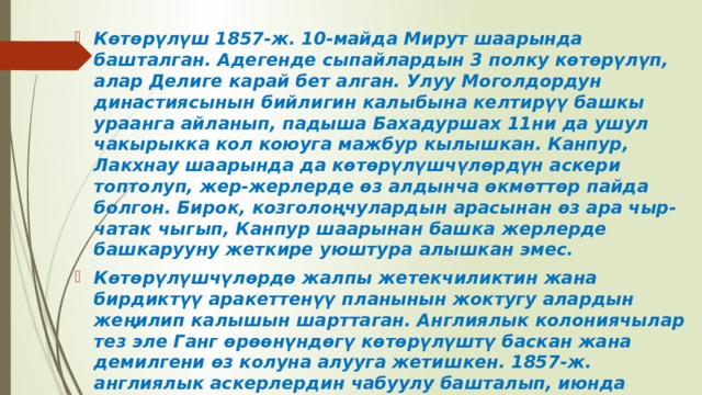 Көтөрүлүш 1857-ж. 10-майда Мирут шаарында башталган. Адегенде сыпайлардын 3 полку көтөрүлүп, алар Делиге карай бет алган. Улуу Моголдордун династиясынын бийлигин калыбына келтирүү башкы ураанга айланып, падыша Бахадуршах 11ни да ушул чакырыкка кол коюуга мажбур кылышкан. Канпур, Лакхнау шаарында да көтөрүлүшчүлөрдүн аскери топтолуп, жер-жерлерде өз алдынча өкмөттөр пайда болгон. Бирок, козголоңчулардын арасынан өз ара чыр-чатак чыгып, Канпур шаарынан башка жерлерде башкарууну жеткире уюштура алышкан эмес. Көтөрүлүшчүлөрдө жалпы жетекчиликтин жана бирдиктүү аракеттенүү планынын жоктугу алардын жеңилип калышын шарттаган. Англиялык колониячылар тез эле Ганг өрөөнүндөгү көтөрүлүштү баскан жана демилгени өз колуна алууга жетишкен. 1857-ж. англиялык аскерлердин чабуулу башталып, июнда Бенарес, Аллахабад, сентябрда Дели шаары алынып, көтөрүлүштүн убактылуу борбору Ауд ш. болуп калган. 1858-ж. 19-мартта Лакхнау англичандардын колуна өткөн. 