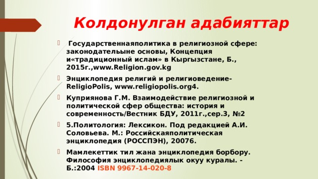 Колдонулган адабияттар  Государственнаяполитика в религиозной сфере: законодательыне основы, Концепция и«традиционный ислам» в Кыргызстане, Б., 2015г.,www.Religion.gov.kg Энциклопедия религий и религиоведение- ReligioPolis, www.religiopolis.org4. Куприянова Г.М. Взаимодействие религиозной и политической сфер общества: история и современность/Вестник БДУ, 2011г.,сер.3, №2 5.Политология: Лексикон. Под редакцией А.И. Соловьева. М.: Российскаяполитическая энциклопедия (РОССПЭН), 20076. Мамлекеттик тил жана энциклопедия борбору. Философия энциклопедиялык окуу куралы. - Б.:2004  ISBN 9967-14-020-8 