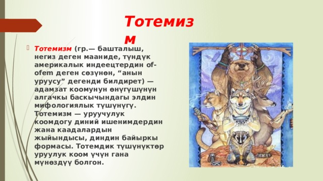 Тотемизм  Тотемизм (гр.— башталыш, негиз деген мааниде, түндүк америкалык индеецтердин of-ofem деген сөзүнөн, “анын уруусу” дегенди билдирет) — адамзат коомунун өнүгүшүнүн алгачкы баскычындагы элдин мифологиялык түшүнүгү. Тотемизм — уруучулук коомдогу диний ишенимдердин жана каадалардын жыйындысы, диндин байыркы формасы. Тотемдик түшүнүктөр уруулук коом үчүн гана мүнөздүү болгон. 