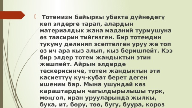  Тотемизм байыркы убакта дүйнөдөгү көп элдерге тарап, алардын материалдык жана маданий турмушуна өз таасирин тийгизген. Бир тотемдин тукуму делинип эсептелген уруу же топ өз ич ара кыз алып, кыз беришпейт. Кээ бир элдер тотем жандыктын этин жешпейт. Айрым элдерде тескерисинче, тотем жандыктын эти касиеттүү күч-кубат берет деген ишеним бар. Мына ушундай көз караштардын чагылдырылышы түрк, моңгол, иран урууларында жылкы, бука, ит, бөрү, төө, бугу, буура, короз жана башка жаныбарлардын культу менен тыгыз байланышкан. 