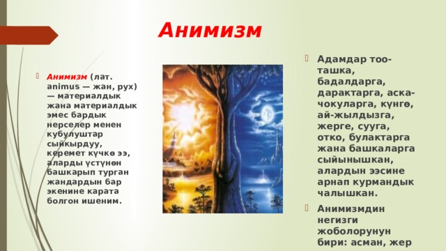 Анимизм  Адамдар тоо-ташка, бадалдарга, дарактарга, аска-чокуларга, күнгө, ай-жылдызга, жерге, сууга, отко, булактарга жана башкаларга сыйынышкан, алардын ээсине арнап курмандык чалышкан. Анимизмдин негизги жоболорунун бири: асман, жер жана суу ээсине, анын колдоочулугуна, зыян келтирүүчүлүгүнө ишенүү. Анимизм (лат. animus — жан, рух) — материалдык жана материалдык эмес бардык нерселер менен кубулуштар сыйкырдуу, керемет күчкө ээ, аларды үстүнөн башкарып турган жандардын бар экенине карата болгон ишеним. 